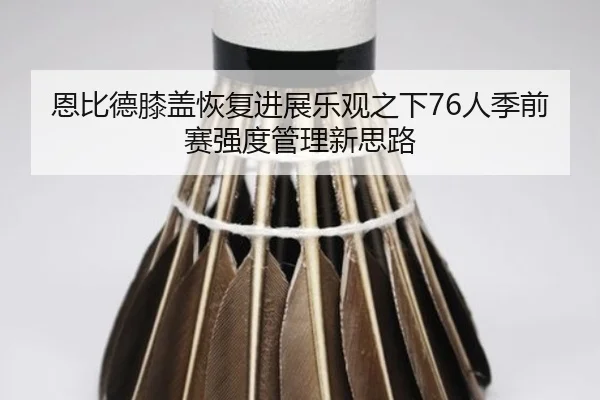 恩比德膝盖恢复进展乐观之下76人季前赛强度管理新思路