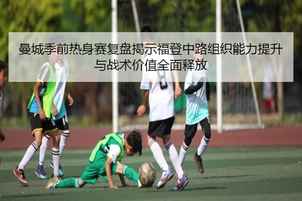 曼城季前热身赛复盘揭示福登中路组织能力提升与战术价值全面释放