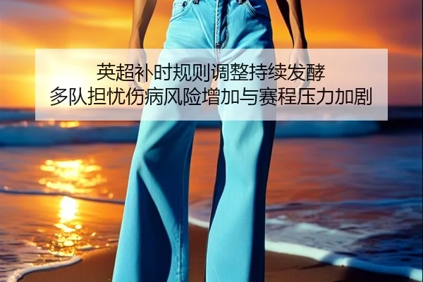 英超补时规则调整持续发酵 多队担忧伤病风险增加与赛程压力加剧